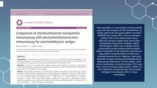 Hasil penelitian ini menunjukkan kinerja analitik
yang baik dan korelasi uji CEA berdasarkan uji
presisi selama 20 hari pada platform Architect
i2000SR dan Cobas E601. Namun demikian,
analisis CEA untuk setiap pasien harus
dilakukan dengan reagen yang sama pada
penganalisis yang sama meskipun dapat
dibandingkan. Salah satu masalah adalah
pemantauan jangka panjang karena pasien
dapat mengubah rumah sakit atau laboratorium
yang dapat memperkenalkan metode baru
evaluasi penanda tumor. Idealnya, hasil yang
diperoleh dengan metode yang berbeda harus
sepenuhnya sebanding. Di masa depan, perlu
untuk menentukan konsentrasi dasar CEA yang
baru untuk memantau setiap pasien. Selain itu,
perlu dilakukan standarisasi dan harmonisasi
berbagai immunoassay CEA di masa
mendatang
 