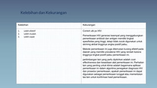 Kelebihan dan Kekurangan
Kelebihan Kekurangan
1. Lebih efektif
2. Lebih mudah
3. Lebih cepat
Contoh utk px HIV:
Pemeriksaan HIV generasi keempat yang menggabungkan
pemeriksaan antibodi dan antigen memiliki tingkat
spesifisitas yang tinggi, tetapi tidak cocok digunakan untuk
skrining akibat tingginya angka positif palsu.
Metode pemeriksaan ini juga ditemukan kurang efektif pada
daerah yang memiliki prevalensi HIV yang rendah karena
tingginya tingkat positif palsu pemeriksaan ini.
pertimbangan lain yang perlu dipikirkan adalah cost-
effectiveness dan kesediaan alat pemeriksaan ini. Perhatian
lain yang penting untuk klinisi adalah bagaimana aplikasi
pemeriksaan ini dalam algoritma penegakan diagnosis HIV
dan prosedur pemeriksaan, apakah pemeriksaan ini dapat
digunakan sebagai pemeriksaan tunggal atau memerlukan
tes lain untuk konfirmasi hasil pemeriksaan.
 