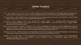 Daftar Pustaka
Cui, C., Liu, P., Feng, Z., Xin, R., Yan, C., & Li, Z. (2015). Evaluation of the clinical effectiveness of HIV antigen/antibody screening using a
chemiluminescence microparticle immunoassay. Journal of Virological Methods, 214, 33–36. https://doi.org/10.1016/j.jviromet.2014.07.026
Ilyas, M., & Ahmad, I. (2014). Chemiluminescent microparticle immunoassay based detection and prevalence of HCV infection in district Peshawar
Pakistan. Virology Journal, 11(1), 1–5. https://doi.org/10.1186/1743-422X-11-127
Liu, W., Kou, G., Dong, Y., Zheng, Y., Ding, Y., Ni, W., Wu, W., Tang, S., Xiong, Z., Zhang, Y., Liu, L., & Zheng, S. (2020). Clinical application of
Chemiluminescence Microparticle Immunoassay for SARS-CoV-2 infection diagnosis. Journal of Clinical Virology, 130(July), 104576.
https://doi.org/10.1016/j.jcv.2020.104576
Popp, C., Krams, D., Beckert, C., Buenning, C., Queirós, L., Piro, L., Luciani, M., Roebbecke, M., & Kapprell, H. P. (2011). HBsAg blood screening and
diagnosis: Performance evaluation of the ARCHITECT HBsAg qualitative and ARCHITECT HBsAg qualitative confirmatory assays. Diagnostic
Microbiology and Infectious Disease, 70(4), 479–485. https://doi.org/10.1016/j.diagmicrobio.2011.03.022
Serdarevic, N., & Smajic, J. (2018). Comparison of chemiluminescent microparticle immunoassay with electrochemiluminescence immunoassay for
carcinoembryonic antigen. Journal of Health Sciences, 8(2), 94–100. https://doi.org/10.17532/JHSCI.2018.520
Zhang, Q. Y., Chen, H., Lin, Z., & Lin, J. M. (2012). Comparison of chemiluminescence enzyme immunoassay based on magnetic microparticles with
traditional colorimetric ELISA for the detection of serum α-fetoprotein. Journal of Pharmaceutical Analysis, 2(2), 130–135.
https://doi.org/10.1016/j.jpha.2011.10.001
 