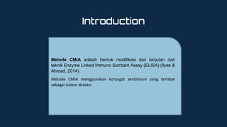Introduction
Metode CMIA adalah bentuk modifikasi dan lanjutan dari
teknik Enzyme Linked Immuno Sorrbant Assay (ELISA).(Ilyas &
Ahmad, 2014)
Metode CMIA menggunakan konjugat akridinium yang terlabel
sebagai sistem deteksi
 