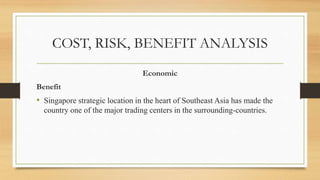 COST, RISK, BENEFIT ANALYSIS
Economic
Benefit
• Singapore strategic location in the heart of Southeast Asia has made the
country one of the major trading centers in the surrounding-countries.
 