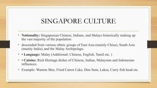 SINGAPORE CULTURE
• Nationality: Singaporean Chinese, Indians, and Malays historically making up
the vast majority of the population
• descended from various ethnic groups of East Asia (mainly China), South Asia
(mainly India), and the Malay Archipelago.
• • Language: Malay (Additional: Chinese, English, Tamil etc. )
• • Cuisine: Rich Heritage dishes of Chinese, Indian, Malaysian and Indonesian
influences.
• Example: Wanton Mee, Fried Carrot Cake, Dim Sum, Laksa, Curry fish head etc.
 