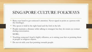 SINGAPORE CULTURE FOLKWAYS
• Raise your hand to get someone's attention. Never signal or point at a person with
the forefinger.
• The spoon is held in the right hand and the fork in the left.
• People maintain a distance while talking to strangers but they do retain eye contact
during conversation.
MORE,
• Touching someone’s head is highly offensive, as is raising your feet or pointing them
at people or religious objects.
• Do not sit with your feet pointing towards people.
 