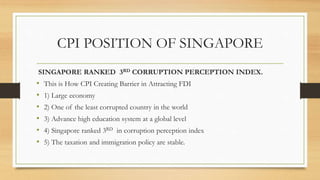 CPI POSITION OF SINGAPORE
SINGAPORE RANKED 3RD CORRUPTION PERCEPTION INDEX.
• This is How CPI Creating Barrier in Attracting FDI
• 1) Large economy
• 2) One of the least corrupted country in the world
• 3) Advance high education system at a global level
• 4) Singapore ranked 3RD in corruption perception index
• 5) The taxation and immigration policy are stable.
 