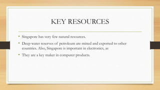 KEY RESOURCES
• Singapore has very few natural resources.
• Deep water reserves of petroleum are mined and exported to other
countries. Also, Singapore is important in electronics, as
• They are a key maker in computer products.
 