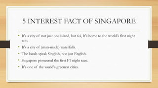 5 INTEREST FACT OF SINGAPORE
• It's a city of not just one island, but 64, It's home to the world's first night
zoo.
• It's a city of (man-made) waterfalls.
• The locals speak Singlish, not just English.
• Singapore pioneered the first F1 night race.
• It's one of the world's greenest cities.
 
