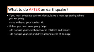 • If you must evacuate your residence, leave a message stating where
you are going.
- take with you your survival kit
• Unless you need emergency help:
- do not use your telephone to call relatives and friends
- do not use your car and drive around areas of damage
What to do AFTER an earthquake?
 