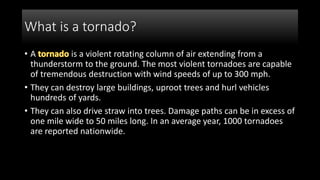 What is a tornado?
• A is a violent rotating column of air extending from a
thunderstorm to the ground. The most violent tornadoes are capable
of tremendous destruction with wind speeds of up to 300 mph.
• They can destroy large buildings, uproot trees and hurl vehicles
hundreds of yards.
• They can also drive straw into trees. Damage paths can be in excess of
one mile wide to 50 miles long. In an average year, 1000 tornadoes
are reported nationwide.
 