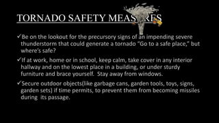 TORNADO SAFETY MEASURES
Be on the lookout for the precursory signs of an impending severe
thunderstorm that could generate a tornado “Go to a safe place,” but
where’s safe?
If at work, home or in school, keep calm, take cover in any interior
hallway and on the lowest place in a building, or under sturdy
furniture and brace yourself. Stay away from windows.
Secure outdoor objects(like garbage cans, garden tools, toys, signs,
garden sets) if time permits, to prevent them from becoming missiles
during its passage.
 