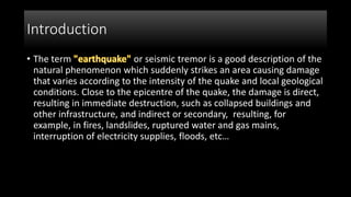 Introduction
• The term or seismic tremor is a good description of the
natural phenomenon which suddenly strikes an area causing damage
that varies according to the intensity of the quake and local geological
conditions. Close to the epicentre of the quake, the damage is direct,
resulting in immediate destruction, such as collapsed buildings and
other infrastructure, and indirect or secondary, resulting, for
example, in fires, landslides, ruptured water and gas mains,
interruption of electricity supplies, floods, etc…
 
