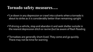 Tornado safety measures….
Lie down in any depression or crawl into culverts when a tornado is
about to strike as it is considerably better than remaining upright
If driving a vehicle, stop and abandon it and seek shelter outside in
the nearest depression ditch or ravine (but be aware of flash flooding
Tornadoes are generally short-lived.They come and go quickly.
There may not be time for warning
 