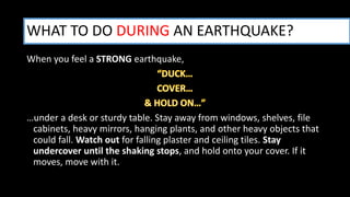 When you feel a STRONG earthquake,
…under a desk or sturdy table. Stay away from windows, shelves, file
cabinets, heavy mirrors, hanging plants, and other heavy objects that
could fall. Watch out for falling plaster and ceiling tiles. Stay
undercover until the shaking stops, and hold onto your cover. If it
moves, move with it.
WHAT TO DO DURING AN EARTHQUAKE?
 