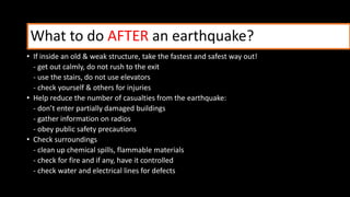 What to do AFTER an earthquake?
• If inside an old & weak structure, take the fastest and safest way out!
- get out calmly, do not rush to the exit
- use the stairs, do not use elevators
- check yourself & others for injuries
• Help reduce the number of casualties from the earthquake:
- don’t enter partially damaged buildings
- gather information on radios
- obey public safety precautions
• Check surroundings
- clean up chemical spills, flammable materials
- check for fire and if any, have it controlled
- check water and electrical lines for defects
 