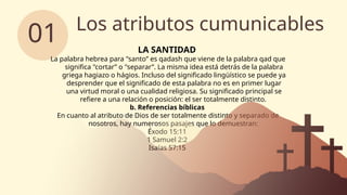 Los atributos cumunicables
01 LA SANTIDAD
La palabra hebrea para "santo” es qadash que viene de la palabra qad que
significa "cortar” o "separar”. La misma idea está detrás de la palabra
griega hagiazo o hágios. Incluso del significado lingüístico se puede ya
desprender que el significado de esta palabra no es en primer lugar
una virtud moral o una cualidad religiosa. Su significado principal se
refiere a una relación o posición: el ser totalmente distinto.
b. Referencias bíblicas
En cuanto al atributo de Dios de ser totalmente distinto y separado de
nosotros, hay numerosos pasajes que lo demuestran:
Éxodo 15:11
1 Samuel 2:2
Isaías 57:15
 
