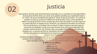 Justicia
02 Este atributo de Dios está estrechamente conectado con su santidad. El concepto bíblico
de la justicia de Dios tiene sus raíces en la palabra tsaddiq cuyo significado básico
es "recto”. Ser justo sencillamente significa: "hacer lo que es correcto”. En cuanto al
hombre, lo que es correcto se define por la ley de Dios. Pero, ¿cómo podemos
definir la justicia de Dios mismo, puesto que El no está sometido a una ley superior?
La justicia de Dios se expresa en la "rectitud” y la coherencia de todas sus acciones
con sus atributos y su carácter. Dios no hace ni tolera ninguna cosa que vaya en
contra de sus atributos. La ley no es por lo tanto otra cosa que la expresión del
carácter mismo de Dios. Por lo tanto, Dios no puede mentir, actuar parcialmente,
engañar, etc. La justicia de Dios se manifiesta en el hecho de que Dios actúa con el
hombre de una forma absolutamente imparcial y justa en el pleno sentido de la
palabra. Dios ha dado al
hombre sus leyes como expresión de su carácter y como guía para llevar una vida de
acuerdo con su carácter. Al mismo tiempo cada hombre recibirá o el castigo debido
según las leyes o la recompensa correspondiente según sus promesas.
b. Referencias bíblicas
Esdras 9:15
Nehemías 9:8
Salmo 119:137
Lamentaciones 1:18
2 Timoteo 4:8
 
