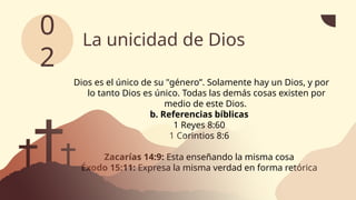 La unicidad de Dios
Dios es el único de su "género”. Solamente hay un Dios, y por
lo tanto Dios es único. Todas las demás cosas existen por
medio de este Dios.
b. Referencias bíblicas
1 Reyes 8:60
1 Corintios 8:6
Zacarías 14:9: Esta enseñando la misma cosa
Éxodo 15:11: Expresa la misma verdad en forma retórica
0
2
 