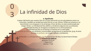 La infinidad de Dios
a. Significado
A pesar del hecho que nuestro Dios es un Dios personal con el cual podemos entrar en
comunión, también es verdad que este Dios es un ser infinito. El llena el universo y no
tiene límite ni en el espacio ni en el tiempo. El ser de Dios no está condicionado por
ningún límite. La infinidad de Dios define y condiciona algunos de sus atributos:
La infinidad de Dios en el espacio se expresa en su omni-presencia.
La infinidad de Dios en el tiempo se expresa en su eternidad.
La infinidad de Dios en sus atributos comunicables se expresa en su perfección, (p.ej. el amor
de Dios es perfecto, sin ningún defecto o limitación).
Definición: La infinidad de Dios significa que el ser de Dios no tiene final ni limites
b. Referencias bíblicas
Jeremías 23:23.24
1 Reyes 8:27
Hechos 17:28
0
3
 