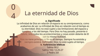 La eternidad de Dios
a. Significado
La infinidad de Dios en relación al espacio es su omnipresencia, como
acabamos de ver. La infinidad de Dios en relación con el tiempo es
su eternidad. Dios no está sujeto a las limitaciones del espacio y
tampoco a las del tiempo. Para Dios no hay pasado, presente o
futuro, sino todos los acontecimientos y cosas están delante de El
con la misma realidad.
Dios no tiene principio ni fin en el tiempo. Siempre ha existido y
siempre existirá. Definición: Dios no está sujeto al tiempo.
b. Referencias bíblicas
Salmo 90:2
Salmo 102; 12.25-27
2 Pedro 3:8
0
4
 