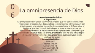 La omnipresencia de Dios
La omnipresencia de Dios
a. Significado
La omnipresencia de Dios o su inmensidad tiene que ver con su infinidad en
relación con el espacio. Las dos palabras - omnipresencia e inmensidad - son
sinónimos con una notable excepción: inmensidad pone el énfasis sobre el
hecho de que Dios no está limitado por el espacio mientras que su
omnipresencia resalta el hecho de que El está presente en cualquier lugar
con la total plenitud de su ser divino. Definición: Dios no está limitado por
el espacio y al mismo tiempo está presente en cualquier lugar con la
totalidad de su ser.
b. Referencias bíblicas
Isaías 66:1
Hechos 7:48.49
Salmo 139:7-10
Jeremías 23:23.24
Hechos 17:27.28.
0
6
 