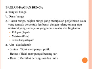 BAGIAN-BAGIAN BUNGA
a. Tangkai bunga
b. Dasar bunga
c. Hiasan bunga, bagian bunga yang merupakan penjelmaan daun
yang tampak berbentuk lembaran dengan tulang-tulang atau
urat-urat yang sama jelas yang tersusun atas dua lingkaran:
 Kelopak (Sepal)
 Mahkota (Petal)
 Tenda bunga (tepal)
d. Alat –alat kelamin
- Jantan : Tidak mempunyai putik
- Betina : Tidak mempunyai benang sari
- Banci : Memiliki benang sari dan putik
 