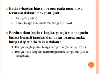  Bagian-bagian hiasan bunga pada umumnya
tersusun dalam lingkaran, yaitu :
1. Kelopak (calyx)
2. Tajuk bunga atau mahkota bunga (corolla)
 Berdasarkan bagian-bagian yang terdapat pada
bunga kecuali tangkai dan dasar bunga, maka
bunga dapat dibedakan dalam :
1. Bunga lengkap atau bunga sempurna (flos completus)
2. Bunga tidak lengkap atau bunga tidak sempurna (flos in-
completus)
 