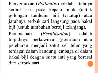 Penyerbukan (Pollinatio) adalah jatuhnya
serbuk sari pada kepala putik (untuk
golongan tumbuhn biji tertutup) atau
jatuhnya serbuk sari langsung pada bakal
biji (untuk tumbuhan berbiji telanjang).
Pembuahan (Fertillisation) adalah
terjadinya perkawinan (persatuan atau
peleburan menjadi satu) sel telur yang
terdapat dalam kandung lembaga di dalam
bakal biji dengan suatu inti yang berasal
dari serbuk sari.
 