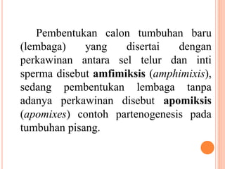 Pembentukan calon tumbuhan baru
(lembaga) yang disertai dengan
perkawinan antara sel telur dan inti
sperma disebut amfimiksis (amphimixis),
sedang pembentukan lembaga tanpa
adanya perkawinan disebut apomiksis
(apomixes) contoh partenogenesis pada
tumbuhan pisang.
 