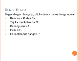 RUMUS BUNGA
Bagian-bagian bunga yg ditulis dalam rumus bunga adalah
a. Kelopak = K atau Ca
b. Tajuk= mahkota= C= Co
c. Benang sari = A
d. Putik = G
e. Periant=tenda bunga= P
 