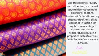 Silk, the epitome of luxury
and refinement, is a natural
protein fiber woven from
silkworms' cocoons.
Renowned for its shimmering
sheen and softness, silk is
cherished in fashion for
exquisite sarees, elegant
dresses, and ties. Its
temperature-regulating
properties make it a choice
fabric for comfort in various
climates.
Your paragraph
text
Your paragraph
text
 