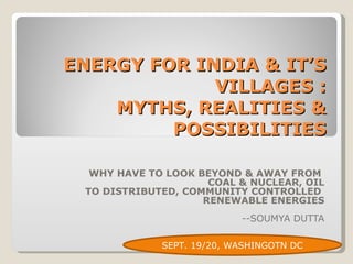 ENERGY FOR INDIA & IT’S VILLAGES : MYTHS, REALITIES & POSSIBILITIES WHY HAVE TO LOOK BEYOND & AWAY FROM  COAL & NUCLEAR, OIL TO DISTRIBUTED, COMMUNITY CONTROLLED  RENEWABLE ENERGIES --SOUMYA DUTTA SEPT. 19/20, WASHINGOTN DC 