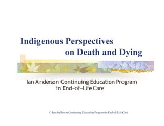 Indigenous Perspectives
© Ian Anderson Continuing Education Program in End-of-Life Care
on Death and Dying
Ian Anderson Continuing Education Program
in End-of-LifeCare
 