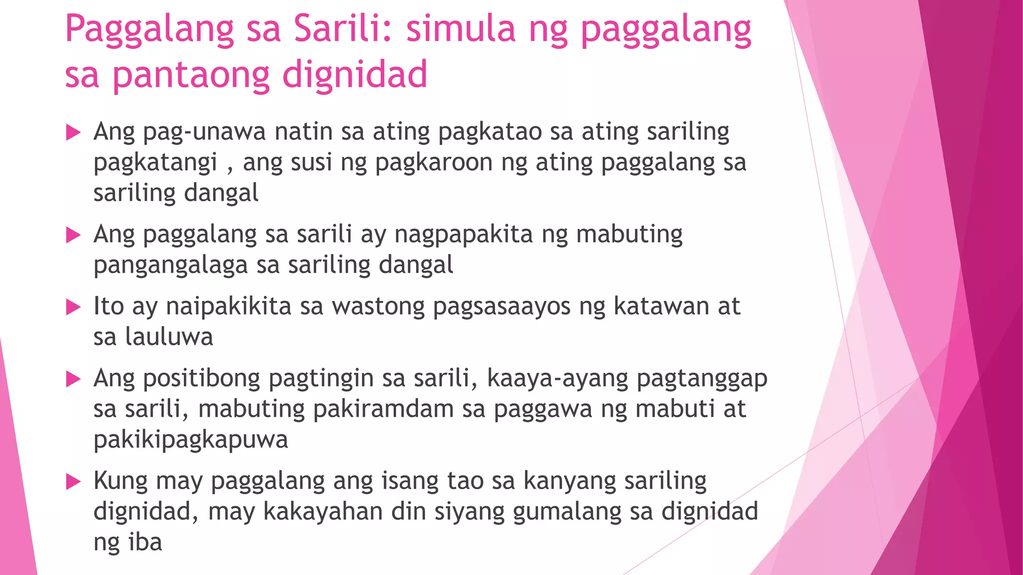Paggalang sa Sarili: simula ng paggalang
sa pantaong dignidad
 Ang pag-unawa natin sa ating pagkatao sa ating sariling
pagkatangi , ang susi ng pagkaroon ng ating paggalang sa
sariling dangal
 Ang paggalang sa sarili ay nagpapakita ng mabuting
pangangalaga sa sariling dangal
 Ito ay naipakikita sa wastong pagsasaayos ng katawan at
sa lauluwa
 Ang positibong pagtingin sa sarili, kaaya-ayang pagtanggap
sa sarili, mabuting pakiramdam sa paggawa ng mabuti at
pakikipagkapuwa
 Kung may paggalang ang isang tao sa kanyang sariling
dignidad, may kakayahan din siyang gumalang sa dignidad
ng iba
 