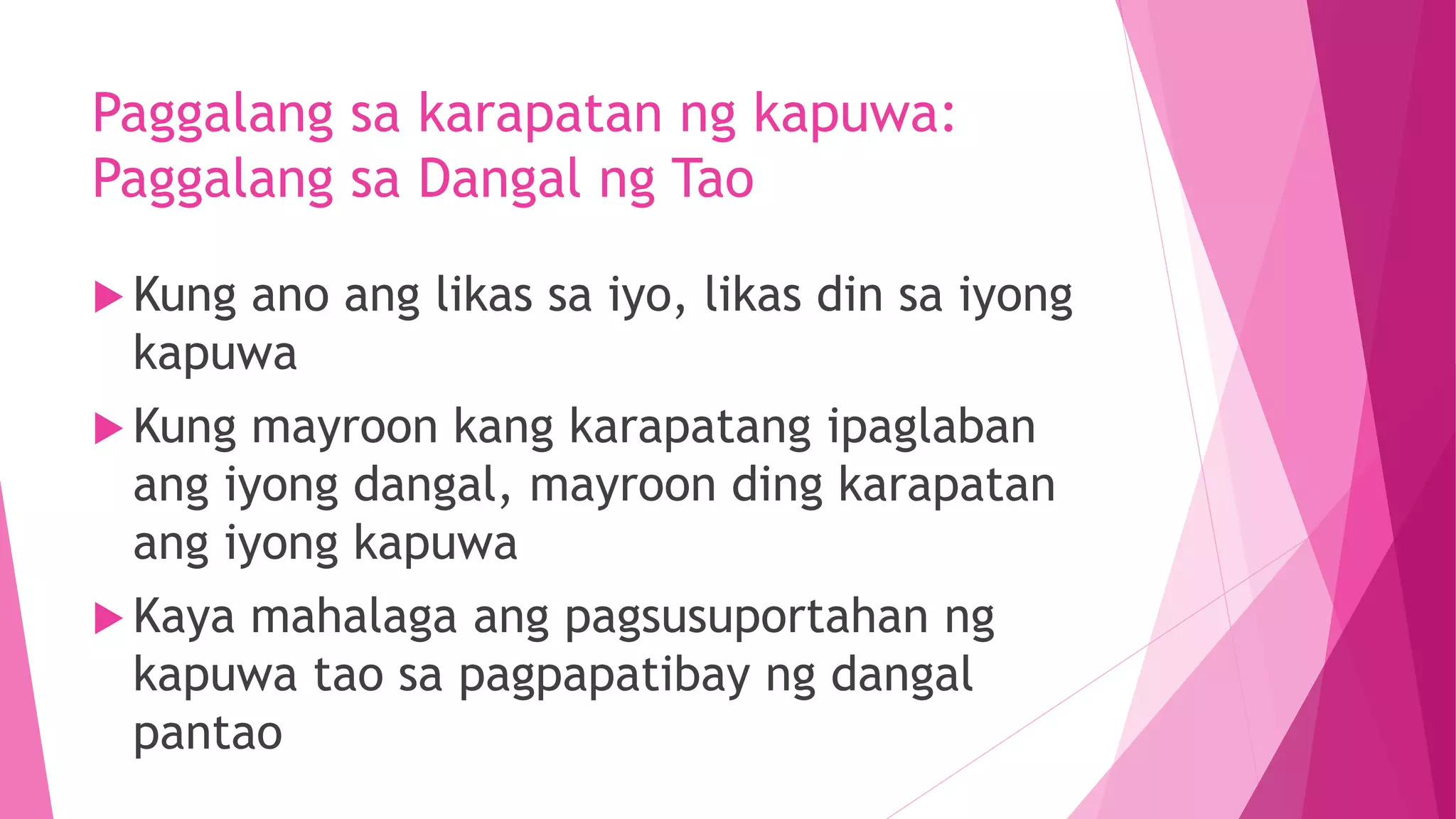 Paggalang sa karapatan ng kapuwa:
Paggalang sa Dangal ng Tao
 Kung ano ang likas sa iyo, likas din sa iyong
kapuwa
 Kung mayroon kang karapatang ipaglaban
ang iyong dangal, mayroon ding karapatan
ang iyong kapuwa
 Kaya mahalaga ang pagsusuportahan ng
kapuwa tao sa pagpapatibay ng dangal
pantao
 