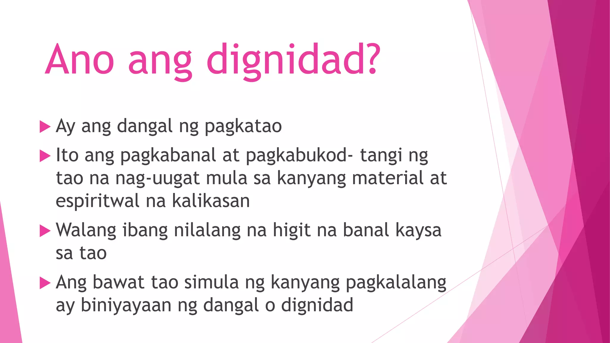 Ano ang dignidad?
 Ay ang dangal ng pagkatao
 Ito ang pagkabanal at pagkabukod- tangi ng
tao na nag-uugat mula sa kanyang material at
espiritwal na kalikasan
 Walang ibang nilalang na higit na banal kaysa
sa tao
 Ang bawat tao simula ng kanyang pagkalalang
ay biniyayaan ng dangal o dignidad
 