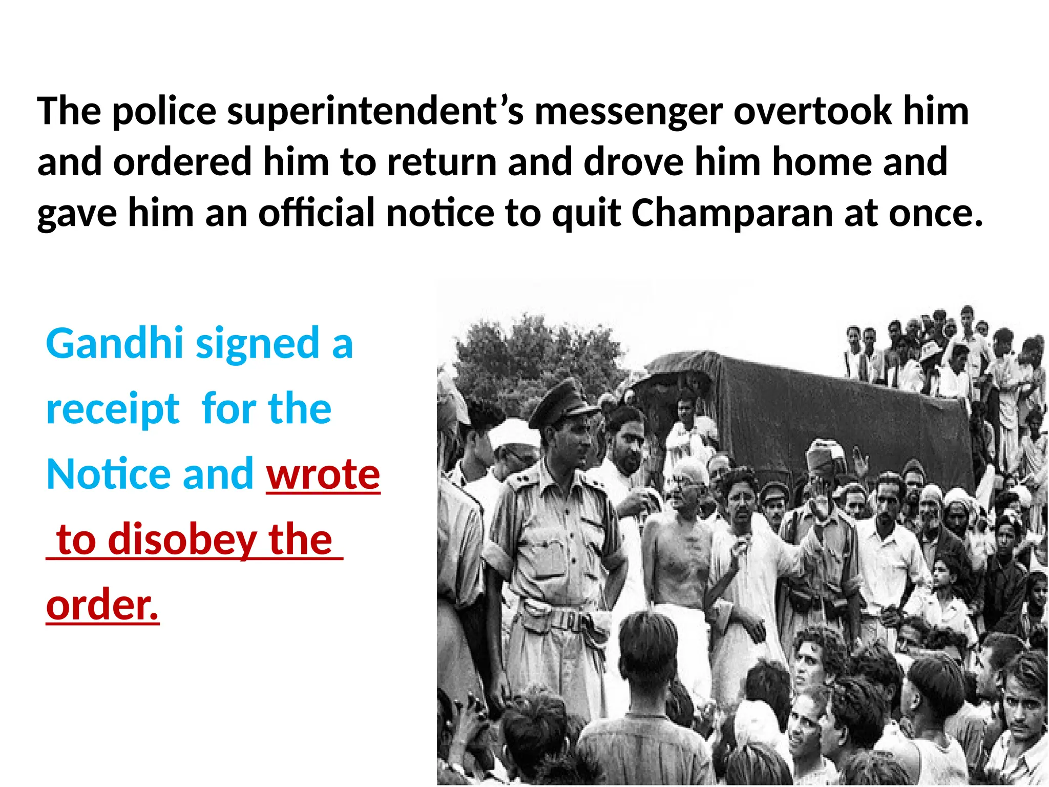 The police superintendent’s messenger overtook him
and ordered him to return and drove him home and
gave him an official notice to quit Champaran at once.
Gandhi signed a
receipt for the
Notice and wrote
to disobey the
order.
 