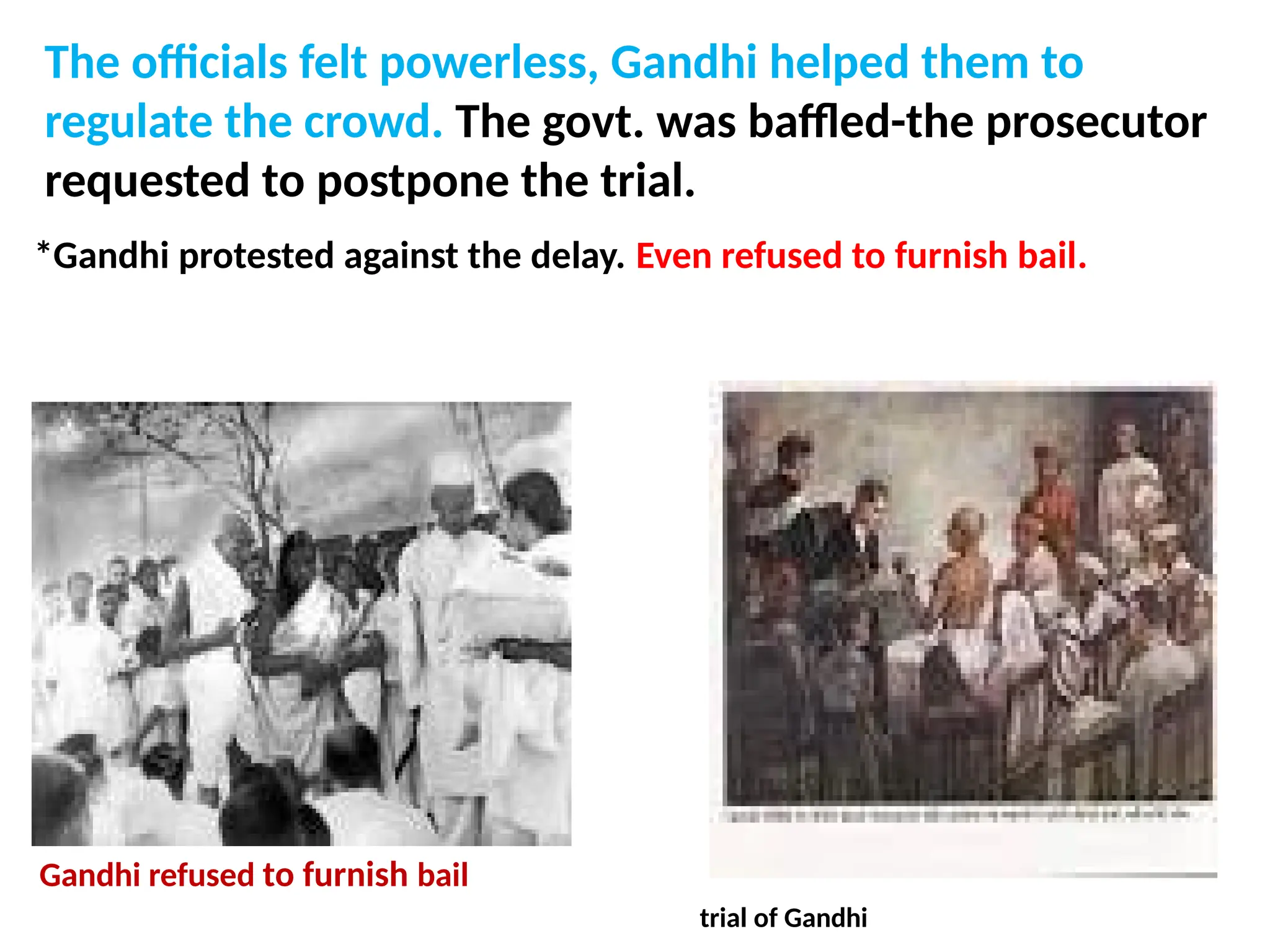 The officials felt powerless, Gandhi helped them to
regulate the crowd. The govt. was baffled-the prosecutor
requested to postpone the trial.
*Gandhi protested against the delay. Even refused to furnish bail.
Gandhi refused bail
Gandhi refused to furnish bail
trial of Gandhi
 