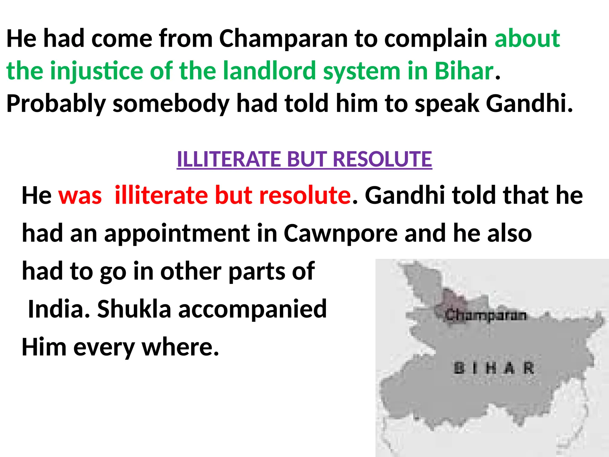 He had come from Champaran to complain about
the injustice of the landlord system in Bihar.
Probably somebody had told him to speak Gandhi.
ILLITERATE BUT RESOLUTE
He was illiterate but resolute. Gandhi told that he
had an appointment in Cawnpore and he also
had to go in other parts of
India. Shukla accompanied
Him every where.
 