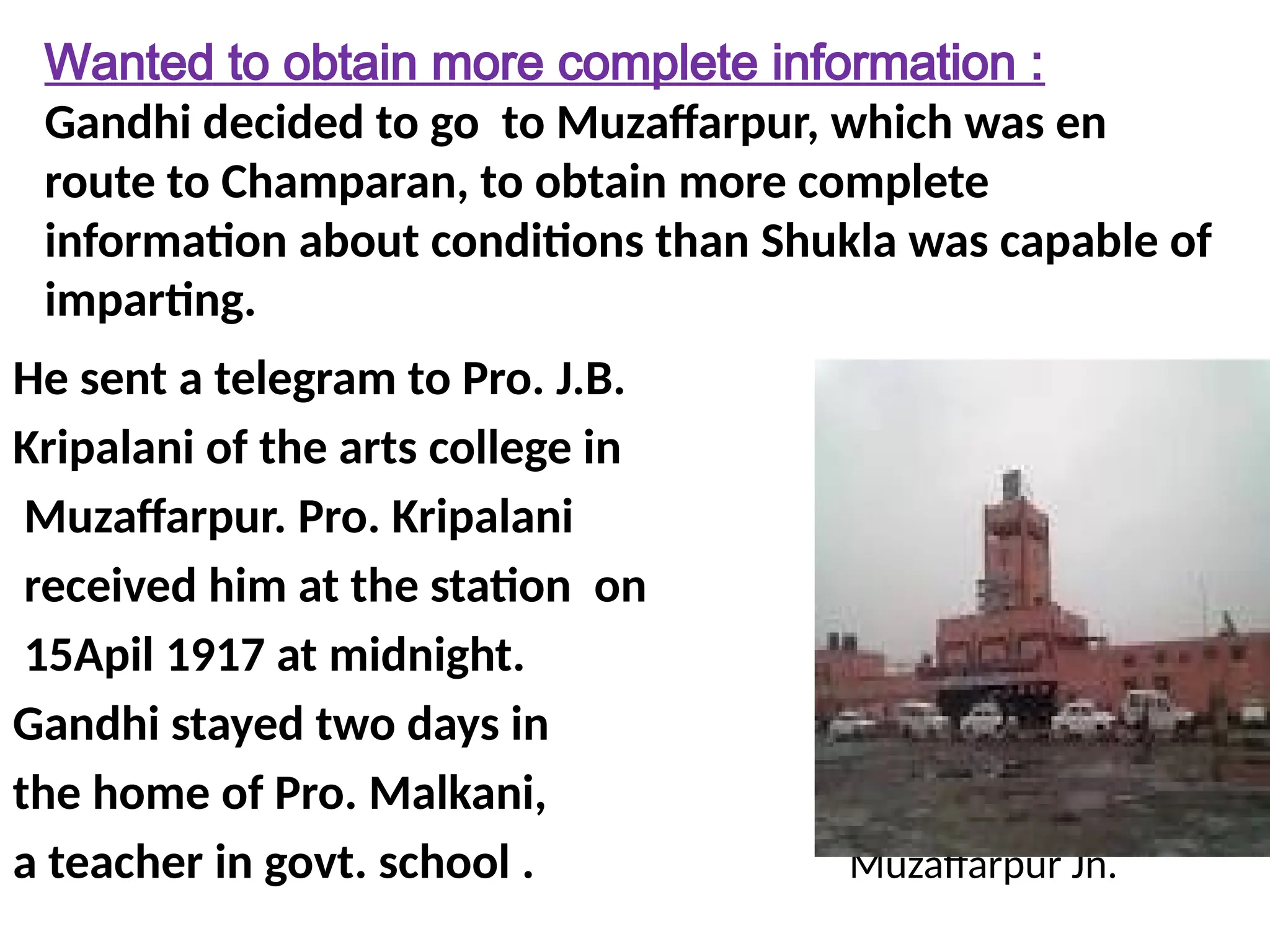 Wanted to obtain more complete information :
Gandhi decided to go to Muzaffarpur, which was en
route to Champaran, to obtain more complete
information about conditions than Shukla was capable of
imparting.
He sent a telegram to Pro. J.B.
Kripalani of the arts college in
Muzaffarpur. Pro. Kripalani
received him at the station on
15Apil 1917 at midnight.
Gandhi stayed two days in
the home of Pro. Malkani,
a teacher in govt. school . Muzaffarpur Jn.
 