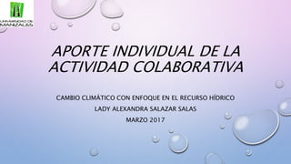 APORTE INDIVIDUAL DE LA
ACTIVIDAD COLABORATIVA
CAMBIO CLIMÁTICO CON ENFOQUE EN EL RECURSO HÍDRICO
LADY ALEXANDRA SALAZAR SALAS
MARZO 2017
 