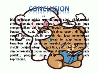 Disiplin belajar adalah kecenderungan suatu sikap mental
untuk mematuhi suatu aturan, tata tertib, dan juga
mengendalikan diri terhadap sebuah aturan-aturan yang
berasal dari suatu keadaan, misalnya seperti di sebuah
negara ataupun sebuah sekolah, dan juga menunjukkan
kesadaran akan tanggung jawab terhadap tugas dan
kewajiban akan peraturan tersebut. Model penanaman
disiplin belajar terbagi menjadi tiga, yaitu otoriter, permisif,
dan demokratis. Adapun implikasi disiplin belajar, yaitu pada
perilaku, pengaruh pada sikap, dan pengaruh pada
kepribadian.
 