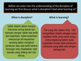 What is discipline? What is learning?
Before we enter into the understanding of the discipline of
learning we first discuss what is discipline? And what learning is?
Istilah disiplin dalam bahasa
Indonesia sering terkait dan
menyatu dengan istilah tata tertib
dan ketertiban. Istilah ketertiban
mempunyai arti kepatuhan
seorang dalam mengikuti
peraturan atau tata tertib karena
dorongan atau disebabkan oleh
sesuatu yang datang dari luar
dirinya.
The Liang Gie (dalam Ardy: 159)
mengartikan disiplin sebagai suatu
keadaan tertib yang mana orang-
orang tergabung dalam suatu
organisasi tunduk pada peraturan-
peraturan yang telah ada dengan
senang hati.
 