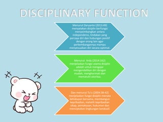 Menurut Daryanto (2013:49)
menyatakan disiplin berfungsi
menyeimbangkan antara
independensi, tindakan yang
percaya diri dan hubungan positif
dengan orang lain agar
perkembangannya mampu
menyesuaikan diri secara optimal.
Menurut Ardy (2014:162)
menjelaskan fungsi utama disiplin
adalah untuk mengajar
mengendalikan diri dengan
mudah, menghormati dan
mematuhi otoritas.
Dan menurut Tu’u (2004:38-42)
menjelaskan fungsi disiplin menata
kehidupan bersama, membangun
kepribadian, melatih kepribadian
sikap, pemaksaan, hukuman dan
menciptakan lingkungan kondusif.
 