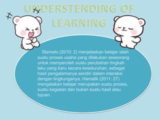 Slameto (2010: 2) menjelaskan belajar ialah
suatu proses usaha yang dilakukan seseorang
untuk memperoleh suatu perubahan tingkah
laku yang baru secara keseluruhan, sebagai
hasil pengalamanya sendiri dalam interaksi
dengan lingkunganya. Hamalik (2011: 27)
mengatakan belajar merupakan suatu proses,
suatu kegiatan dan bukan suatu hasil atau
tujuan.
 