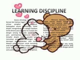 Menurut Slameto, terdapat
empat macam disiplin belajar yang
dilakukan oleh peserta didik dalam
kegiatan belajar di sekolah yaitu:
a. Disiplin peserta didik masuk sekolah
diantaranya: keaktifan, kepatuhan, dan
ketataan dalam masuk sekolah.
b. Disiplin dalam mengerjakan tugas
c. Disiplin dalam mengikuti pelajaran
disekolah, adanya keaktifan, keteraturan,
ketentuan dan ketertiban dalam
mengikuti pelajaran yang terarah pada
suatu tujuan belajar.
d. Disiplin dalam menaati tata tertib,
yakni kesesuaian tindakan peserta didik
dengan tata tertib sekolah dengan penuh
kesadaran.
Secara etimologi, istilah disiplin
berasal dari bahasa Inggris “dicipline” yang
artinya pengikut atau penganut.
Sedangakan secara terminologis, istilah
disiplin mengandung arti sebagai keadaan
tertib dimana para pengikut itu tunduk dan
dengan senang hati pada ajaran-ajaran
para pemimpinnya. Menurut Charles
Schaefer disiplin adalah sesuatu yang
mencakup pengajaran, bimbingan atau
dorongan yang dilakukan oleh orang
dewasa yang bertujuan untuk menolong
anak belajar untuk hidup sebagai makhluk
sosial dan untuk mencapai pertumbuhan
serta perkembangan mereka yang optimal.
 