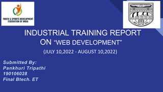 INDUSTRIAL TRAINING REPORT
ON “WEB DEVELOPMENT”
(JULY 10,2022 - AUGUST 10,2022)
Submitted By:
Pankhuri Tripathi
190106028
Final Btech. ET
 