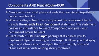Components AND React-Router-DOM
Components are small pieces of code that are pieced together to
create complex UI’s.
Whe...