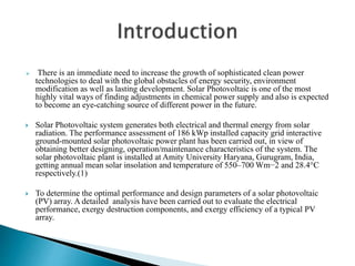  There is an immediate need to increase the growth of sophisticated clean power
technologies to deal with the global obstacles of energy security, environment
modification as well as lasting development. Solar Photovoltaic is one of the most
highly vital ways of finding adjustments in chemical power supply and also is expected
to become an eye-catching source of different power in the future.
 Solar Photovoltaic system generates both electrical and thermal energy from solar
radiation. The performance assessment of 186 kWp installed capacity grid interactive
ground-mounted solar photovoltaic power plant has been carried out, in view of
obtaining better designing, operation/maintenance characteristics of the system. The
solar photovoltaic plant is installed at Amity University Haryana, Gurugram, India,
getting annual mean solar insolation and temperature of 550–700 Wm−2 and 28.4°C
respectively.(1)
 To determine the optimal performance and design parameters of a solar photovoltaic
(PV) array. A detailed analysis have been carried out to evaluate the electrical
performance, exergy destruction components, and exergy efficiency of a typical PV
array.
 