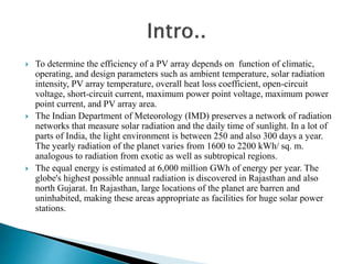  To determine the efficiency of a PV array depends on function of climatic,
operating, and design parameters such as ambient temperature, solar radiation
intensity, PV array temperature, overall heat loss coefficient, open-circuit
voltage, short-circuit current, maximum power point voltage, maximum power
point current, and PV array area.
 The Indian Department of Meteorology (IMD) preserves a network of radiation
networks that measure solar radiation and the daily time of sunlight. In a lot of
parts of India, the light environment is between 250 and also 300 days a year.
The yearly radiation of the planet varies from 1600 to 2200 kWh/ sq. m.
analogous to radiation from exotic as well as subtropical regions.
 The equal energy is estimated at 6,000 million GWh of energy per year. The
globe's highest possible annual radiation is discovered in Rajasthan and also
north Gujarat. In Rajasthan, large locations of the planet are barren and
uninhabited, making these areas appropriate as facilities for huge solar power
stations.
 