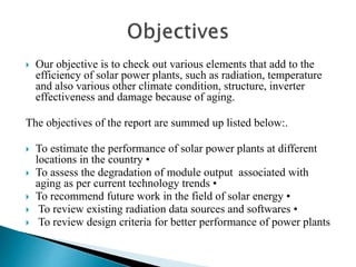  Our objective is to check out various elements that add to the
efficiency of solar power plants, such as radiation, temperature
and also various other climate condition, structure, inverter
effectiveness and damage because of aging.
The objectives of the report are summed up listed below:.
 To estimate the performance of solar power plants at different
locations in the country •
 To assess the degradation of module output associated with
aging as per current technology trends •
 To recommend future work in the field of solar energy •
 To review existing radiation data sources and softwares •
 To review design criteria for better performance of power plants
 