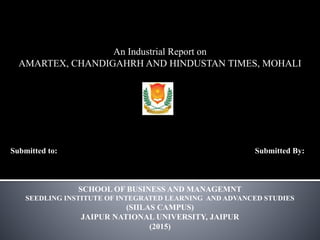 An Industrial Report on
AMARTEX, CHANDIGAHRH AND HINDUSTAN TIMES, MOHALI
Submitted to: Submitted By:
SCHOOL OF BUSINESS AND MANAGEMNT
SEEDLING INSTITUTE OF INTEGRATED LEARNING AND ADVANCED STUDIES
(SIILAS CAMPUS)
JAIPUR NATIONAL UNIVERSITY, JAIPUR
(2015)
 